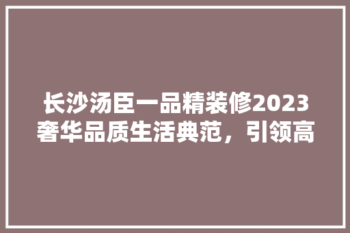 长沙汤臣一品精装修2023奢华品质生活典范，引领高端住宅潮流
