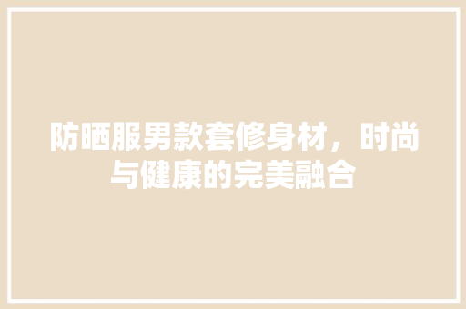 防晒服男款套修身材，时尚与健康的完美融合