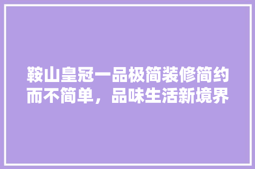 鞍山皇冠一品极简装修简约而不简单，品味生活新境界