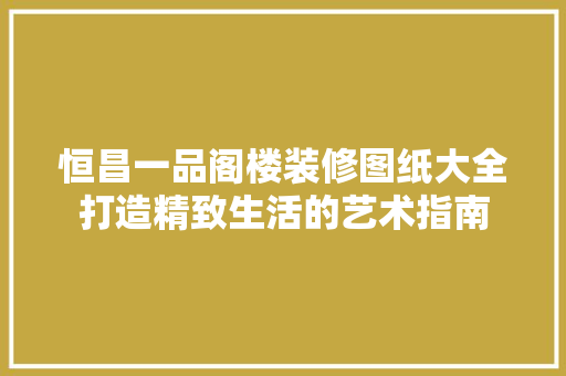 恒昌一品阁楼装修图纸大全打造精致生活的艺术指南