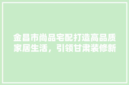 金昌市尚品宅配打造高品质家居生活，引领甘肃装修新潮流