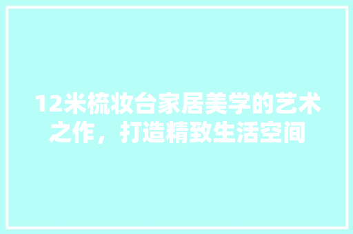 12米梳妆台家居美学的艺术之作，打造精致生活空间