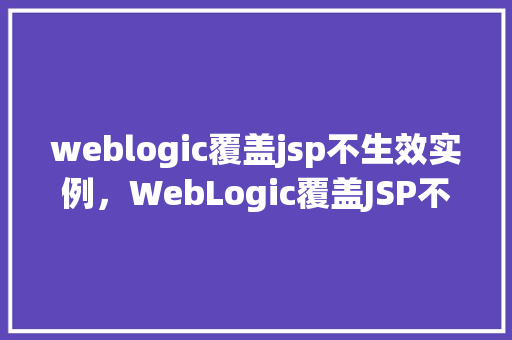 weblogic覆盖jsp不生效实例，WebLogic覆盖JSP不生效实例