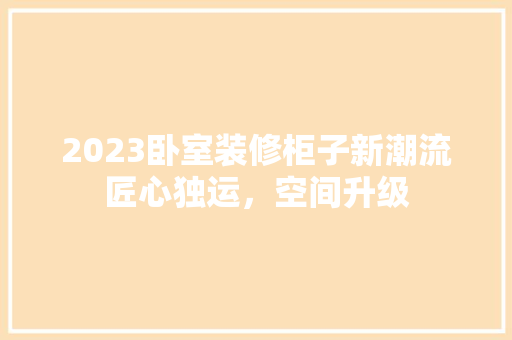 2023卧室装修柜子新潮流匠心独运，空间升级