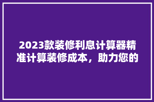 2023款装修利息计算器精准计算装修成本，助力您的家居梦想