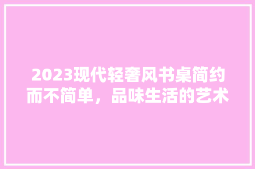 2023现代轻奢风书桌简约而不简单，品味生活的艺术
