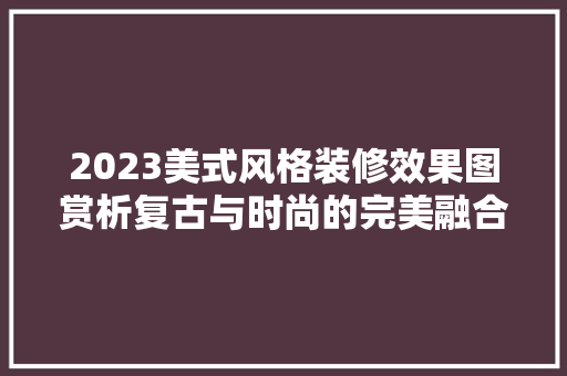2023美式风格装修效果图赏析复古与时尚的完美融合