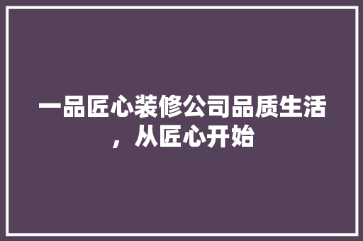 一品匠心装修公司品质生活，从匠心开始