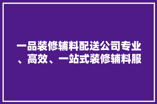 一品装修辅料配送公司专业、高效、一站式装修辅料服务领航者