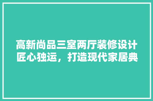 高新尚品三室两厅装修设计匠心独运，打造现代家居典范