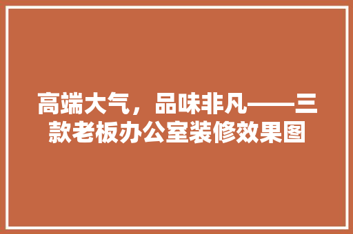高端大气，品味非凡——三款老板办公室装修效果图