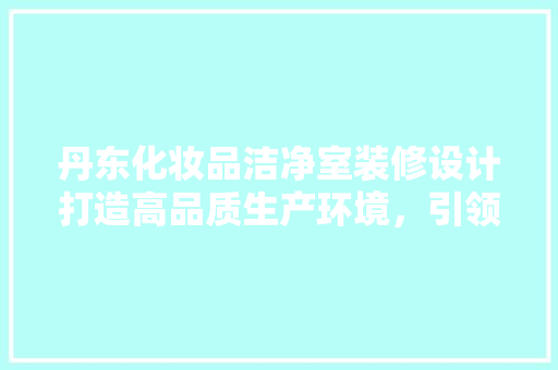 丹东化妆品洁净室装修设计打造高品质生产环境，引领行业新风尚