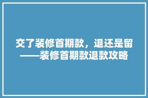 交了装修首期款，退还是留——装修首期款退款攻略