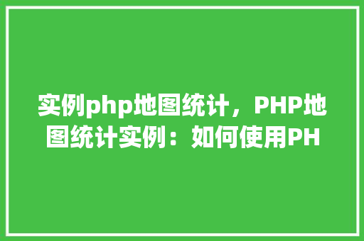 实例php地图统计，PHP地图统计实例：如何使用PHP和GoogleMapsAPI进行数据可视化