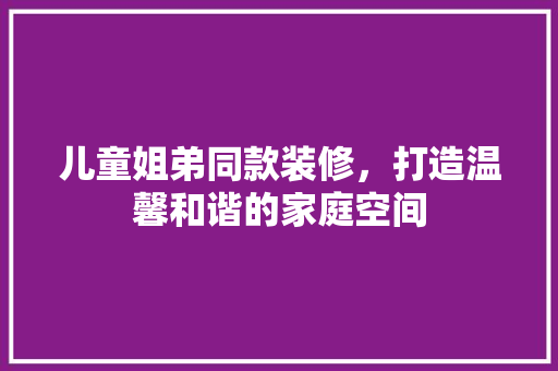 儿童姐弟同款装修，打造温馨和谐的家庭空间