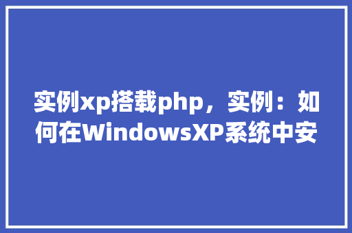 实例xp搭载php，实例：如何在WindowsXP系统中安装和配置PHP