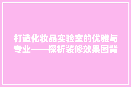 打造化妆品实验室的优雅与专业——探析装修效果图背后的设计理念