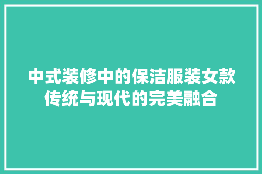 中式装修中的保洁服装女款传统与现代的完美融合