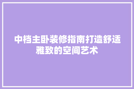中档主卧装修指南打造舒适雅致的空间艺术