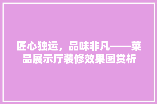 匠心独运，品味非凡——菜品展示厅装修效果图赏析
