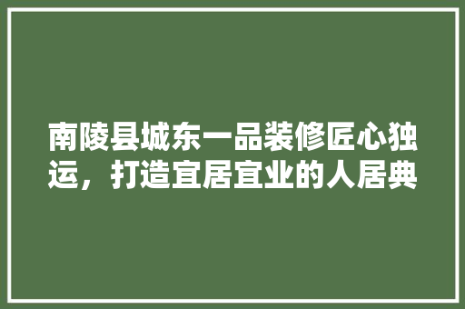 南陵县城东一品装修匠心独运，打造宜居宜业的人居典范