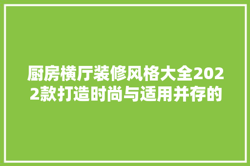 厨房横厅装修风格大全2022款打造时尚与适用并存的空间艺术