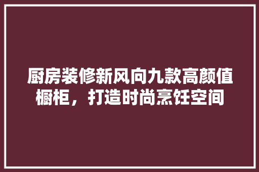 厨房装修新风向九款高颜值橱柜，打造时尚烹饪空间