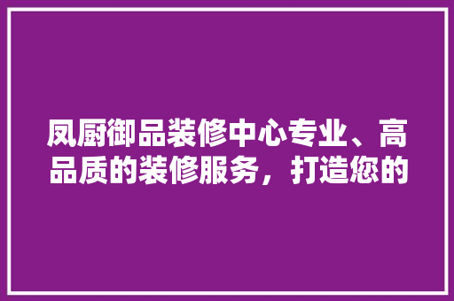 凤厨御品装修中心专业、高品质的装修服务，打造您的理想家园