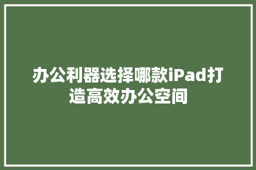 办公利器选择哪款iPad打造高效办公空间