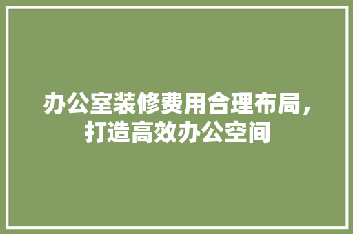 办公室装修费用合理布局，打造高效办公空间