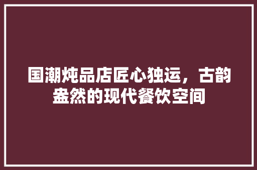 国潮炖品店匠心独运，古韵盎然的现代餐饮空间