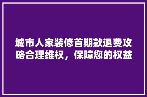 城市人家装修首期款退费攻略合理维权，保障您的权益