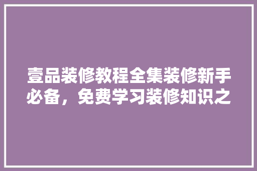 壹品装修教程全集装修新手必备，免费学习装修知识之旅