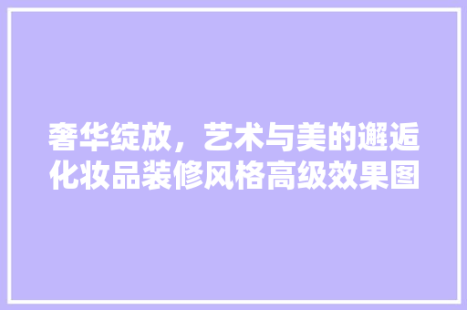 奢华绽放，艺术与美的邂逅化妆品装修风格高级效果图