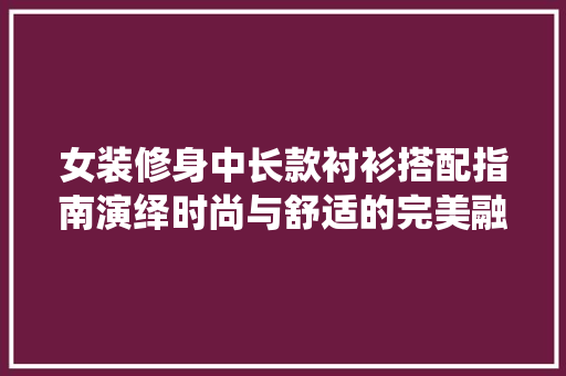 女装修身中长款衬衫搭配指南演绎时尚与舒适的完美融合