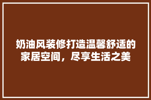 奶油风装修打造温馨舒适的家居空间，尽享生活之美