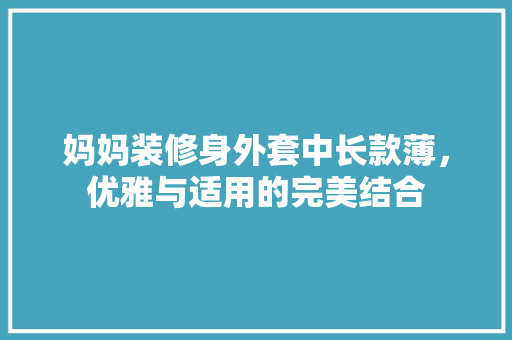 妈妈装修身外套中长款薄，优雅与适用的完美结合
