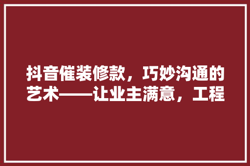 抖音催装修款，巧妙沟通的艺术——让业主满意，工程顺利进行  第1张