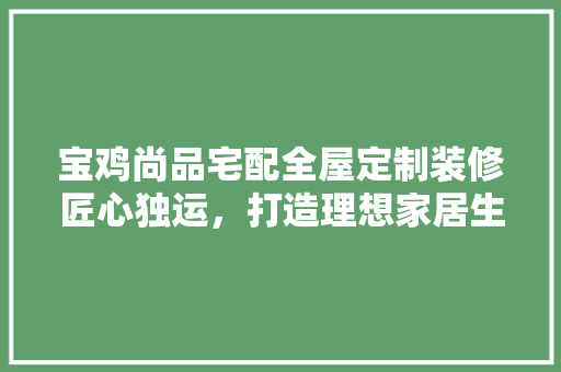 宝鸡尚品宅配全屋定制装修匠心独运，打造理想家居生活