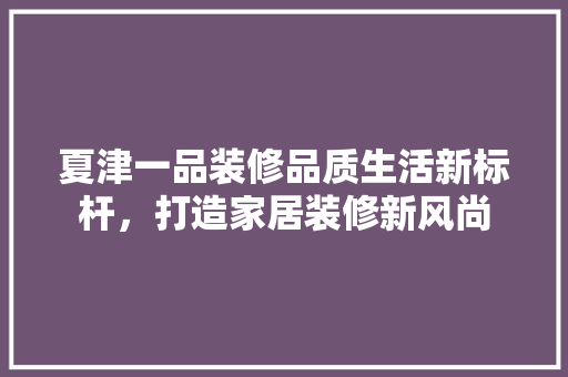 夏津一品装修品质生活新标杆，打造家居装修新风尚