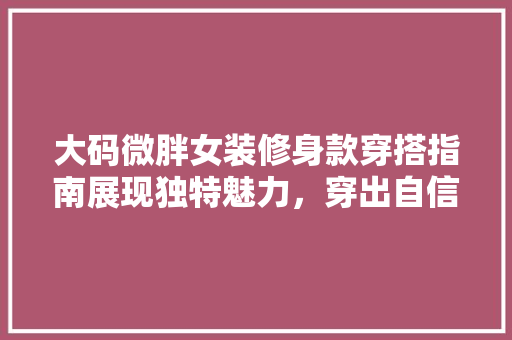 大码微胖女装修身款穿搭指南展现独特魅力，穿出自信风采