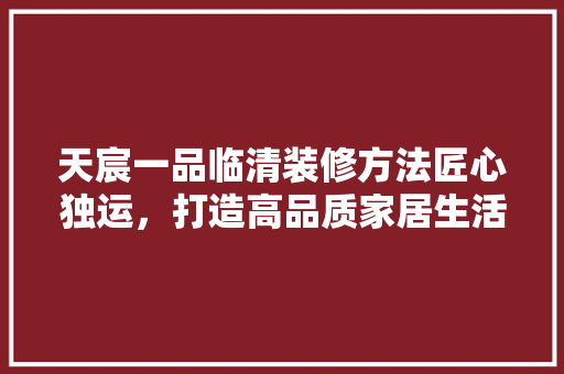 天宸一品临清装修方法匠心独运，打造高品质家居生活
