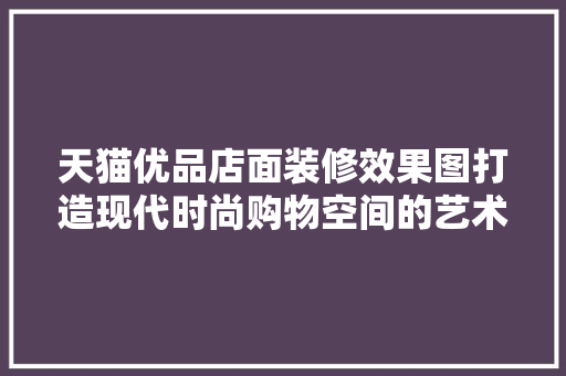 天猫优品店面装修效果图打造现代时尚购物空间的艺术