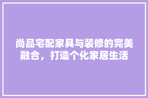 尚品宅配家具与装修的完美融合，打造个化家居生活