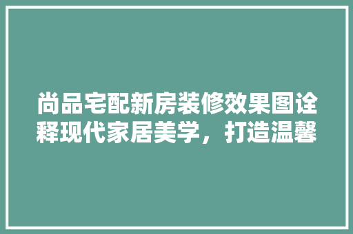 尚品宅配新房装修效果图诠释现代家居美学，打造温馨宜居空间