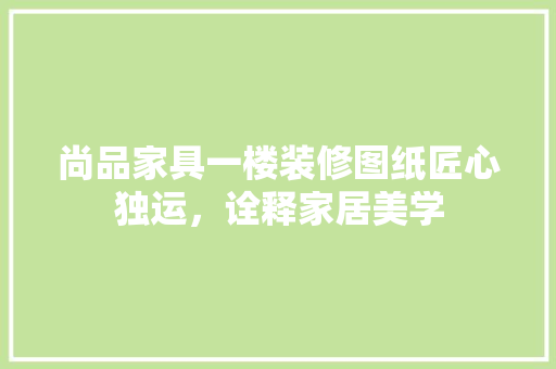 尚品家具一楼装修图纸匠心独运，诠释家居美学