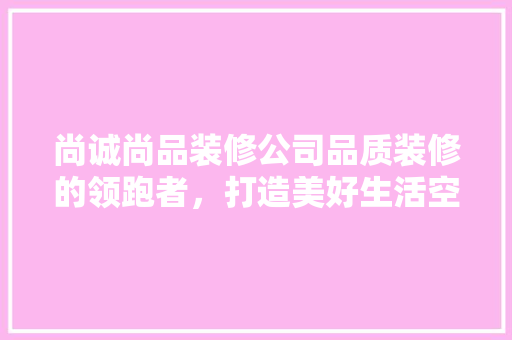 尚诚尚品装修公司品质装修的领跑者，打造美好生活空间