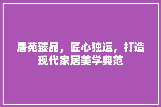 居苑臻品，匠心独运，打造现代家居美学典范