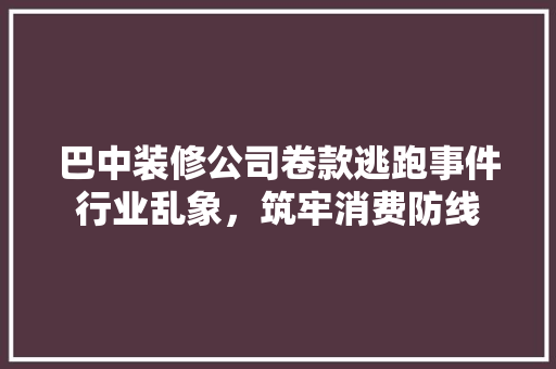 巴中装修公司卷款逃跑事件行业乱象，筑牢消费防线