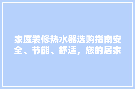 家庭装修热水器选购指南安全、节能、舒适，您的居家好伴侣